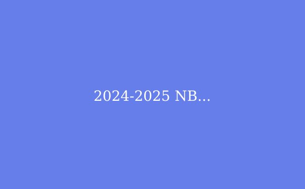 2024-2025 NBA季后赛深度前瞻：四大豪强争霸，谁将问鼎总冠军？