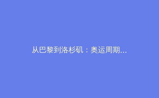 从巴黎到洛杉矶：奥运周期下的中国体育战略转型与人才梯队建设 - 3