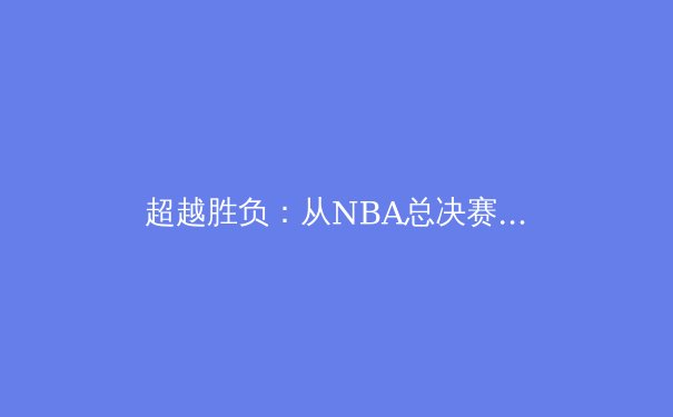 超越胜负：从NBA总决赛看现代篮球的战术演进与巨星价值 - 2