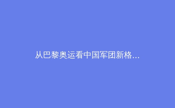 从巴黎奥运看中国军团新格局：优势项目迭代与新兴力量崛起 - 2