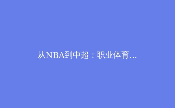 从NBA到中超：职业体育联盟商业模式的本土化启示与挑战 - 4