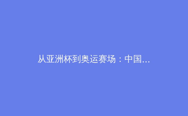 从亚洲杯到奥运赛场：中国新生代运动员如何突破技术瓶颈与心理魔咒 - 3